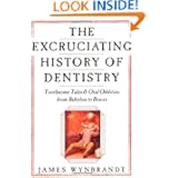 The Excruciating History of Dentistry: Toothsome Tales & Oral Oddities from Babylon to Braces by James Wynbrandt