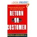 Return on Customer: Creating Maximum Value From Your Scarcest Resource