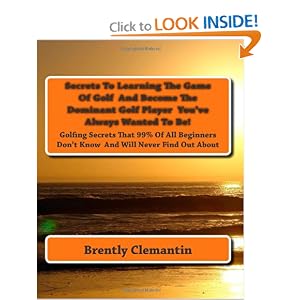 Secrets To Learning The Game Of Golf And Become The Dominant Golf Player Youve Always Wanted To Be!: Golfing Secrets That 99% Of All Beginners Dont Know And Will Never Find Out About Secrets To Learning The Game Of Golf And Become The Dominant Golf Player You've Always Wanted To Be!: Golfing Secrets That 99% Of All Beginners Don't Know And Will Never Find Out About (Volume 1)