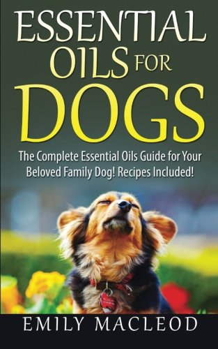 Essential Oils for Dogs: The Complete Essential Oils Guide for Your Beloved Family Dog! Recipes Included!, by Emily A MacLeod