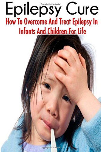 The Epilepsy Cure:  How To Overcome and Treat Epilepsy  In Infants and Children