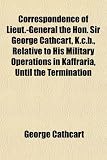 Correspondence of Lieut.-General the Hon. Sir George Cathcart, K.c.b., Relative to His Military Operations in Kaffraria, Until the Termination