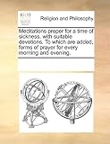 Meditations proper for a time of sickness, with suitable devotions. To which are added, forms of prayer for every morning and evening.
