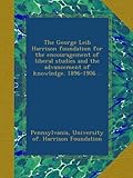 The George Leib Harrison foundation for the encouragement of liberal studies and the advancement of knowledge. 1896-1906 ..