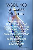 WSDL 100 Success Secrets Essentials of Understanding and Applying Web Services Description Language - THE XML based protocol for information exchange in decentralized and distributed environments