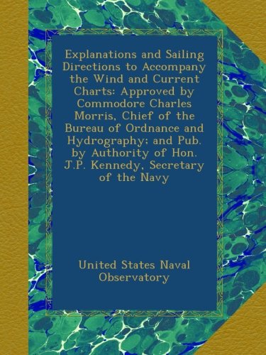 Explanations and Sailing Directions to Accompany the Wind and Current Charts: Approved by Commodore Charles Morris, Chief of the Bureau of Ordnance ... of Hon. J.P. Kennedy, Secretary of the Navy