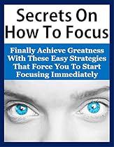 Secrets On How To Focus: Finally Achieve Greatness With These Easy Strategies That Force You To Start Focusing Immediately (How To Focus, Focus Mind, Focusing, Focused, Focus Book, Power Of Focus) Secrets On How To Focus: Finally Achieve Greatness With These Easy Strategies That Force You To Start Focusing Immediately (How To Focus, Focus Mind, Focusing, Focused, Focus Book, Power Of Focus)
