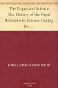 Popes and Science the History of the Papal Relations to Science During the Middle Ages and Down to Our Own Time