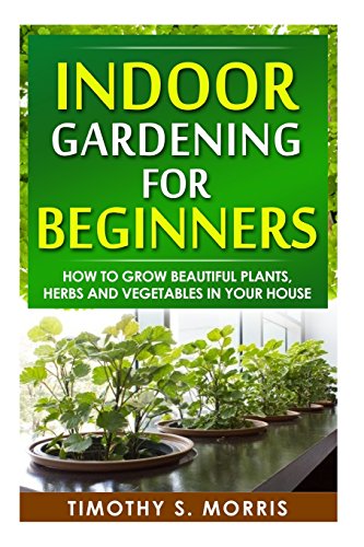 indoor gardening for beginners how to grow beautiful plants herbs and vegetables in your house