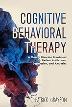 Cognitive Behavioral Therapy: A Mental Disorder Treatment To Defeat Addictions, Depression, and Anxieties