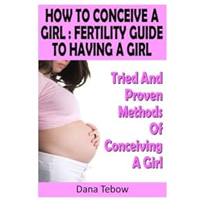 How To Conceive A Girl : Fertility Guide To Having A Girl: Tried And Proven Methods Of Conceiving A Girl