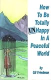 How to Be Totally Unhappy in a Peaceful World : Everything You Ever Wanted to Know About Being Unhappy - A Complete Manuel with Rules, Exercises, a Midterm, and a Final Exam