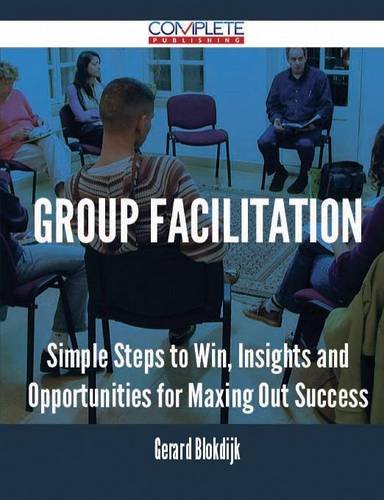 Group Facilitation - Simple Steps to Win, Insights and Opportunities for Maxing Out Success