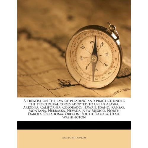 A treatise on the law of pleading and practice under the procedural codes adopted to use in Alaska, Arizona, California, Colorado, Hawaii, Idaho, ... Oregon, South Dakota, Utah, Washington James M. 1851-1929 Kerr