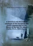 A historical and descriptive catalogue of the European and Asiatic manuscripts in the library of the late Dr. Adam Clarke, F.S.A., M.R.I.A., etc