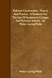 Railroad Construction - Theory And Practice - A Textbook For The Use Of Students In Colleges And Technical Schools - By Walter Loring Webb