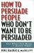 How to Persuade People Who Don't Want to be Persuaded: Get What You Want-Every Time!