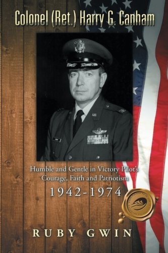 Colonel (Ret.) Harry G. Canham: Humble and Gentle in Victory Pilot’s Courage, Faith and Patriotism 1942-1974, by Ruby Gwin