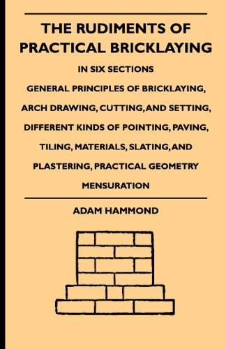 The Rudiments Of Practical Bricklaying - In Six Sections - General Principles Of Bricklaying, Arch Drawing, Cutting, And Setting, Different Kinds Of Pointing, ... Plastering, Practical Geometry Mensuration