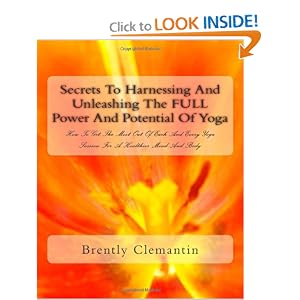 Secrets To Harnessing And Unleashing The FULL Power And Potential Of Yoga: How To Get The Most Out Of Each And Every Yoga Session For A Healthier Mind And Body (Volume 1)