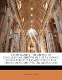 Christianity the Means of Civilization: Shown in the Evidence Given Before a Committee of the House of Commons, on Aborigines