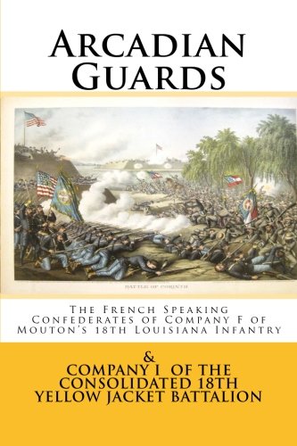 Arcadian Guards: The French Speaking Confederates of Company F of Mouton's 18th Louisiana Infantry: & Company I of the Consolidated 18th Yellow Jacket Battalion