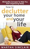 How To Declutter Your Home And Your Life: Minimalist Concepts To Help You Start Organizing Today How To Declutter Your Home And Your Life: Minimalist Concepts To Help You Start Organizing Today