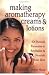 Making Aromatherapy Creams and Lotions: 101 Natural Formulas to Revitalize & Nourish Your Skin
