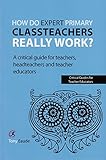 How do expert primary classteachers really work? : a critical guide for teachers, headteachers and teacher educators