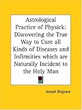 Astrological Practice of Physick: Discovering the True Way to Cure All Kinds of Diseases and Infirmities Which are Naturally Incident to the Holy Man: ... Which Are Naturally Incident to the Holy Man