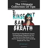 The Ultimate Collection Of Tips To Rinse Out Bad Breath: Quick Facts On Bad Breath Causes And Bad Breath Treatment So You Can Get Rid Of Bad Breath Once ... And Have Fresh-Smelling Breath All The Time