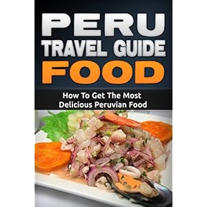 Peru: Travel Guide Food - How To Get The Most Delicious Peruvian Food (Peru Adventure Book 3)
