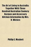 The Art of Living in Australia; Together With Three Hundred Australian Cookery Recipes and Accessory Kitchen Information by Mrs. H. Wicken