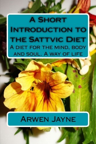 A Short Introduction to the Sattvic Diet: A diet for the mind, body and soul. A way of life, by Arwen Jayne