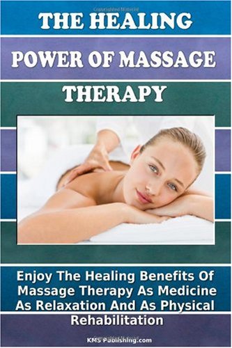 The Healing Power Of Massage Therapy: Enjoy The Healing Benefits Of Massage Treatment As Medicine, As Relaxation, And As Physical Rehabilitation