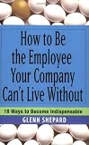 How to Be the Employee Your Company Can't Live Without: 18 Ways to Become Indispensable