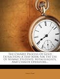 The Cyanide Process of Gold Extraction: A Text-Book for the Use of Mining Students, Metallurgists, and Cyanide Operators...