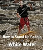 Stand Up Paddle and White Water for Beginners - A Guide to Help You Become an Expert