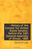 History of the Contest for United States Senator, before the 34th General Assembly of Illinois, 1885