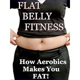 Flat Belly Fitness -How Aerobics Makes You Fat! (Flat Belly Solutions: How To Lose Weight Fast and Get Rid of Ugly Belly Fat)