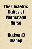 The Obstetric Duties of Mother and Nurse; A Monograph on the Management of Pregnancy, the Aseptic and Antiseptic Technique of Labor, the Care