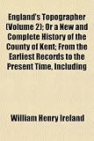 England's Topographer (Volume 2); Or a New and Complete History of the County of Kent; From the Earliest Records to the Present Time, Including