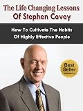 The Life Changing Lessons Of Stephen Covey - How To Cultivate The Habits Of Highly Effective People (The 7 Habits Of Highly Effective People)