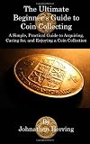 The Ultimate Beginner's Guide to Coin Collecting: A Simple, Practical Guide to Acquiring, Caring for, and Enjoying A Coin Collection