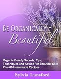 Be Organically Beautiful: Organic Beauty Secrets, Tips, Techniques And Advice For Beautiful Skin Plus 60 Homemade Recipes