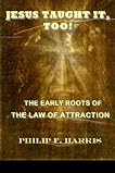 JESUS TAUGHT IT, TOO!: THE EARLY ROOTS OF THE LAW OF ATTRACTION JESUS TAUGHT IT, TOO!: THE EARLY ROOTS OF THE LAW OF ATTRACTION