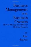 Business Management for Business Owners: How To Manage Your Small or Mid Size Business