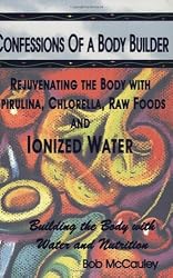 Confessions of a Body Builder, Rejuvenating the body with Spirulina, Chlorella, Raw Foods & Ionized Water