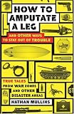 How to Amputate a Leg and Other Ways to Stay Out of Trouble: True Tales from War Zones and Other Disaster Areas