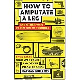 How to Amputate a Leg and Other Ways to Stay Out of Trouble: True Tales from War Zones and Other Disaster Areas